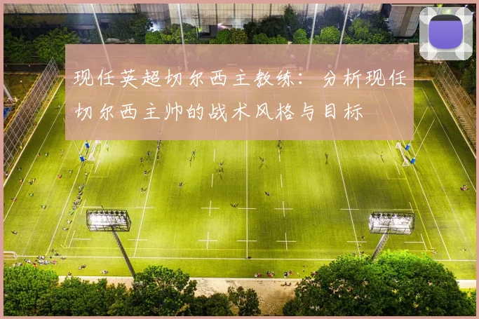 现任英超切尔西主教练：分析现任切尔西主帅的战术风格与目标