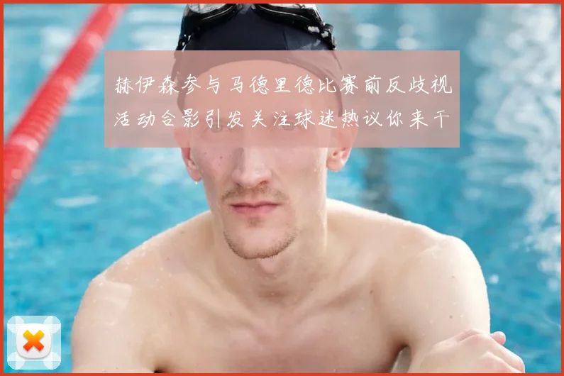 赫伊森参与马德里德比赛前反歧视活动合影引发关注球迷热议你来干啥